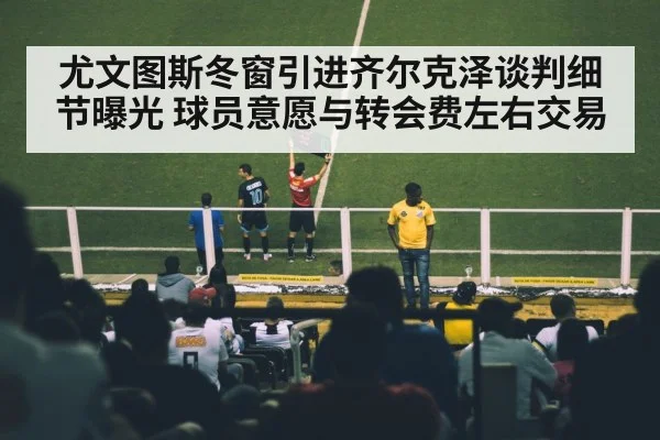 尤文图斯冬窗引进齐尔克泽谈判细节曝光 球员意愿与转会费左右交易