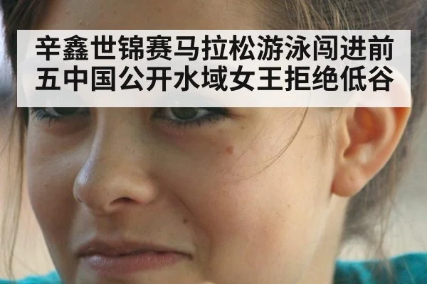 辛鑫世锦赛马拉松游泳闯进前五中国公开水域女王拒绝低谷